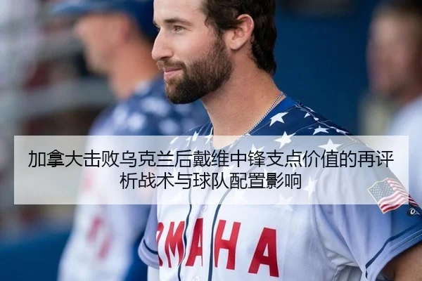 加拿大击败乌克兰后戴维中锋支点价值的再评析战术与球队配置影响